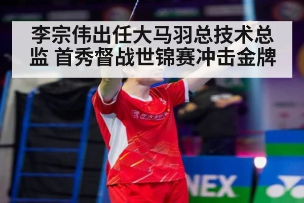 李宗伟出任大马羽总技术总监 首秀督战世锦赛冲击金牌