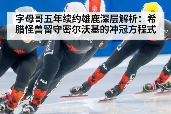 字母哥五年续约雄鹿深层解析：希腊怪兽留守密尔沃基的冲冠方程式