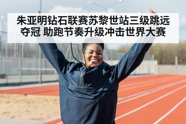 朱亚明钻石联赛苏黎世站三级跳远夺冠 助跑节奏升级冲击世界大赛