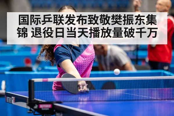 国际乒联发布致敬樊振东集锦 退役日当天播放量破千万