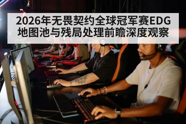 2026年无畏契约全球冠军赛EDG地图池与残局处理前瞻深度观察